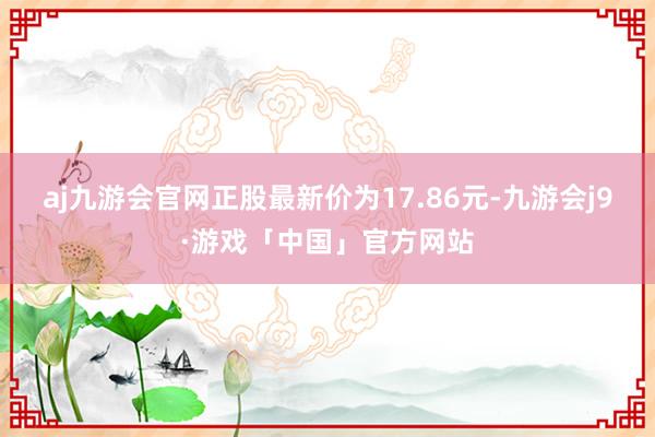 aj九游会官网正股最新价为17.86元-九游会j9·游戏「中国」官方网站