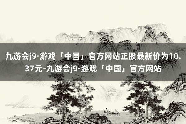 九游会j9·游戏「中国」官方网站正股最新价为10.37元-九游会j9·游戏「中国」官方网站