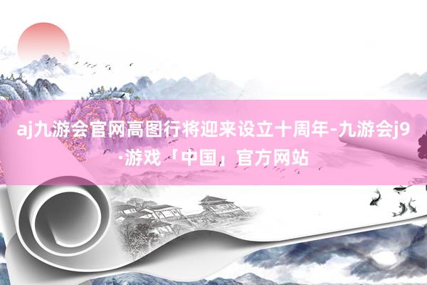 aj九游会官网高图行将迎来设立十周年-九游会j9·游戏「中国」官方网站