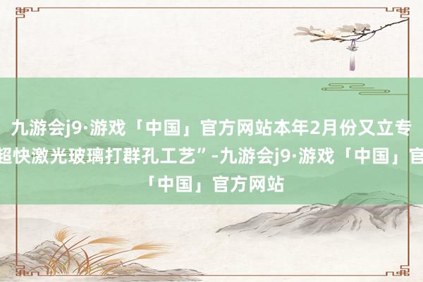 九游会j9·游戏「中国」官方网站本年2月份又立专项：“超快激光玻璃打群孔工艺”-九游会j9·游戏「中国」官方网站