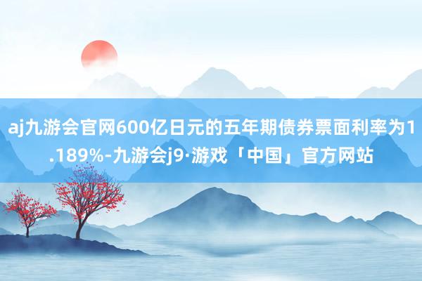 aj九游会官网600亿日元的五年期债券票面利率为1.189%-九游会j9·游戏「中国」官方网站