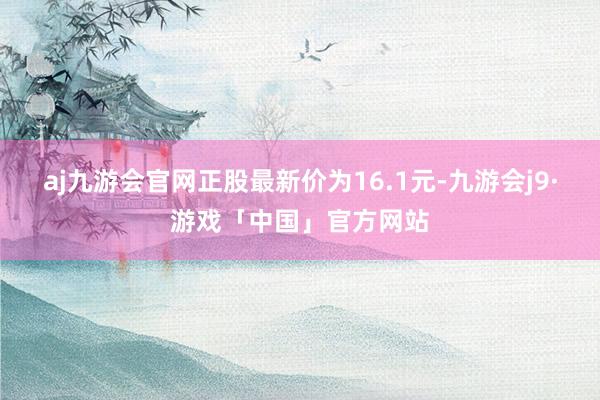 aj九游会官网正股最新价为16.1元-九游会j9·游戏「中国」官方网站