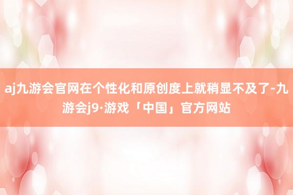 aj九游会官网在个性化和原创度上就稍显不及了-九游会j9·游戏「中国」官方网站