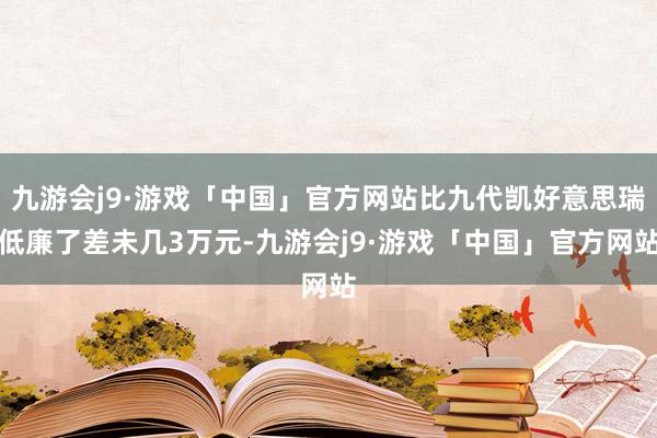 九游会j9·游戏「中国」官方网站比九代凯好意思瑞低廉了差未几3万元-九游会j9·游戏「中国」官方网站