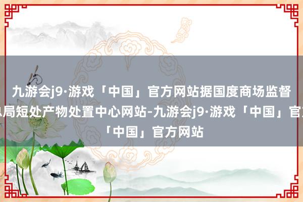 九游会j9·游戏「中国」官方网站据国度商场监督处置总局短处产物处置中心网站-九游会j9·游戏「中国」官方网站