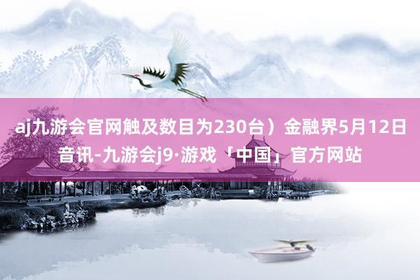 aj九游会官网触及数目为230台）金融界5月12日音讯-九游会j9·游戏「中国」官方网站