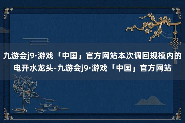 九游会j9·游戏「中国」官方网站本次调回规模内的电开水龙头-九游会j9·游戏「中国」官方网站