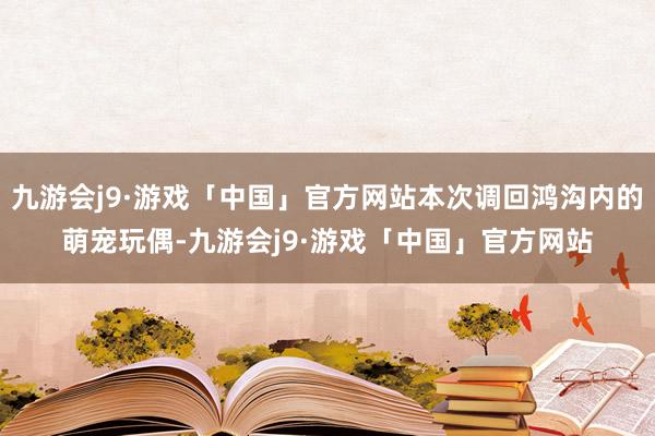 九游会j9·游戏「中国」官方网站本次调回鸿沟内的萌宠玩偶-九游会j9·游戏「中国」官方网站