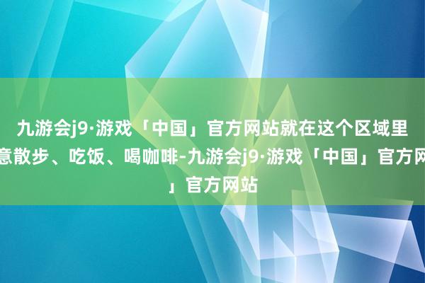 九游会j9·游戏「中国」官方网站就在这个区域里大意散步、吃饭、喝咖啡-九游会j9·游戏「中国」官方网站