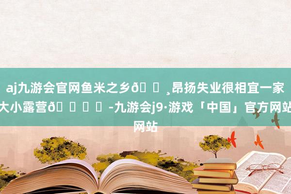 aj九游会官网鱼米之乡🌸昂扬失业很相宜一家大小露营🏕️-九游会j9·游戏「中国」官方网站