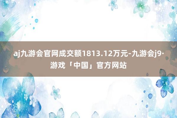 aj九游会官网成交额1813.12万元-九游会j9·游戏「中国」官方网站