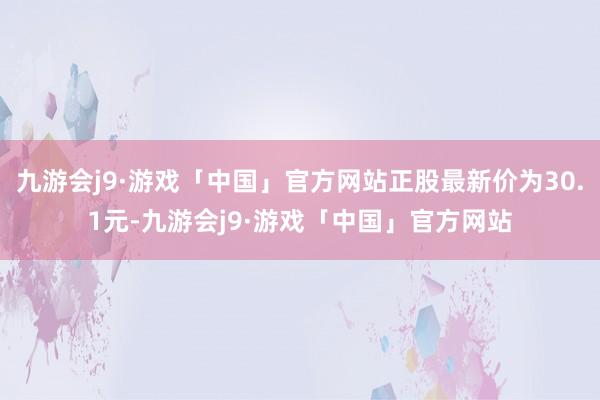 九游会j9·游戏「中国」官方网站正股最新价为30.1元-九游会j9·游戏「中国」官方网站