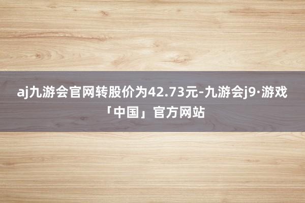 aj九游会官网转股价为42.73元-九游会j9·游戏「中国」官方网站