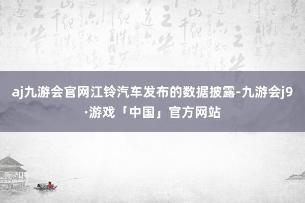 aj九游会官网江铃汽车发布的数据披露-九游会j9·游戏「中国」官方网站