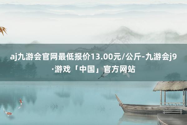 aj九游会官网最低报价13.00元/公斤-九游会j9·游戏「中国」官方网站