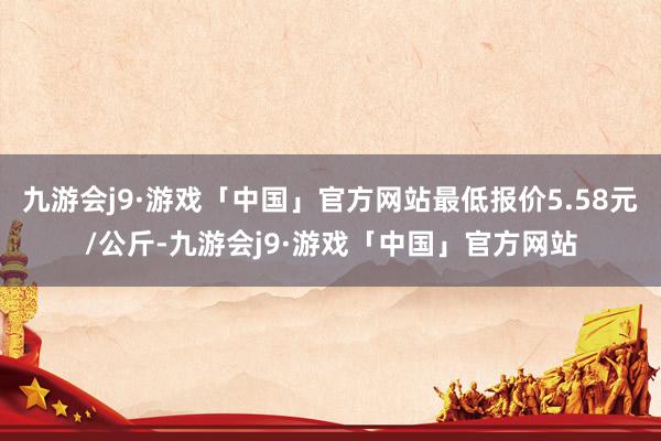 九游会j9·游戏「中国」官方网站最低报价5.58元/公斤-九游会j9·游戏「中国」官方网站