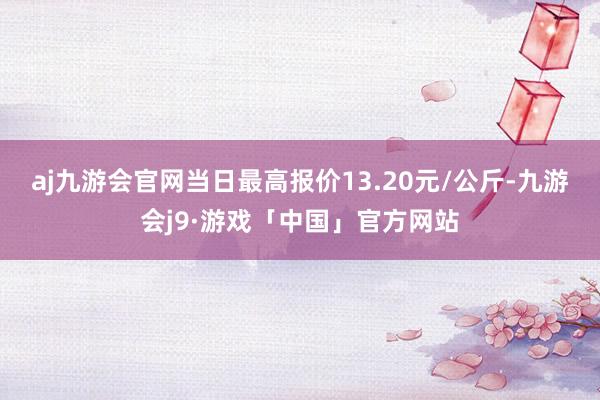 aj九游会官网当日最高报价13.20元/公斤-九游会j9·游戏「中国」官方网站