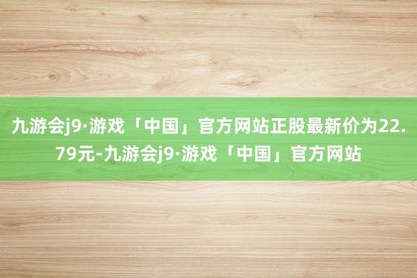 九游会j9·游戏「中国」官方网站正股最新价为22.79元-九游会j9·游戏「中国」官方网站