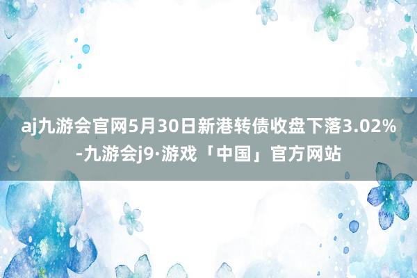 aj九游会官网5月30日新港转债收盘下落3.02%-九游会j9·游戏「中国」官方网站