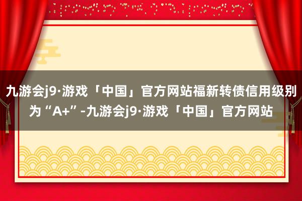 九游会j9·游戏「中国」官方网站福新转债信用级别为“A+”-九游会j9·游戏「中国」官方网站