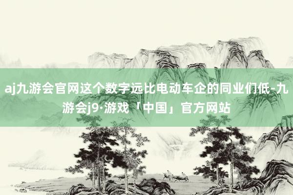 aj九游会官网这个数字远比电动车企的同业们低-九游会j9·游戏「中国」官方网站