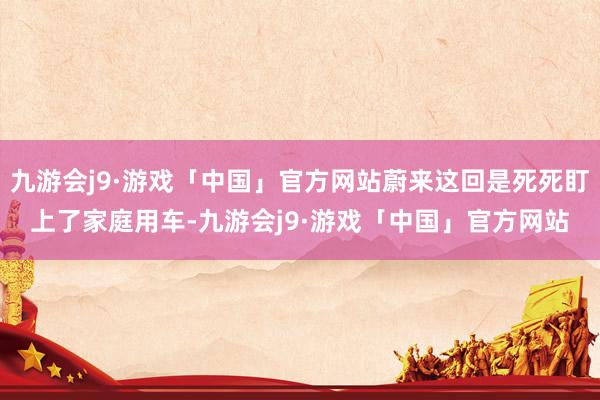 九游会j9·游戏「中国」官方网站蔚来这回是死死盯上了家庭用车-九游会j9·游戏「中国」官方网站