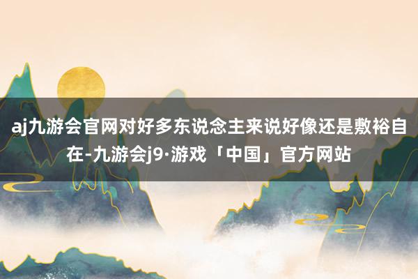 aj九游会官网对好多东说念主来说好像还是敷裕自在-九游会j9·游戏「中国」官方网站