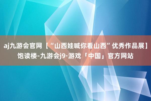 aj九游会官网【“山西娃喊你看山西”优秀作品展】饱读楼-九游会j9·游戏「中国」官方网站