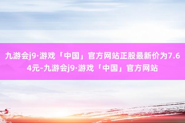 九游会j9·游戏「中国」官方网站正股最新价为7.64元-九游会j9·游戏「中国」官方网站