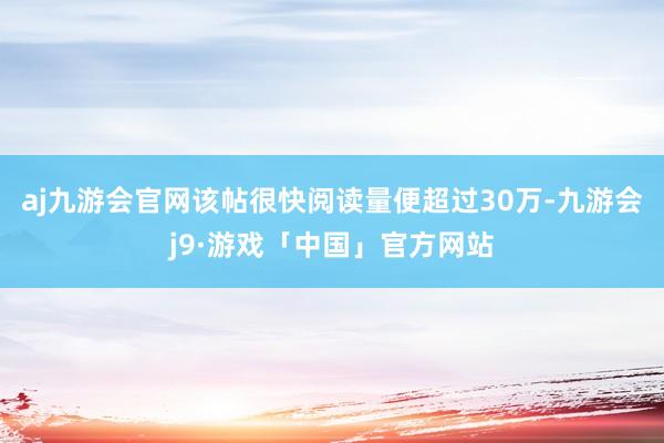 aj九游会官网该帖很快阅读量便超过30万-九游会j9·游戏「中国」官方网站