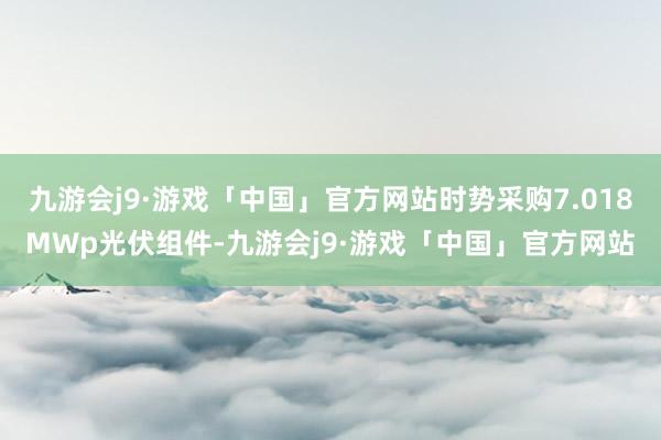 九游会j9·游戏「中国」官方网站时势采购7.018MWp光伏组件-九游会j9·游戏「中国」官方网站