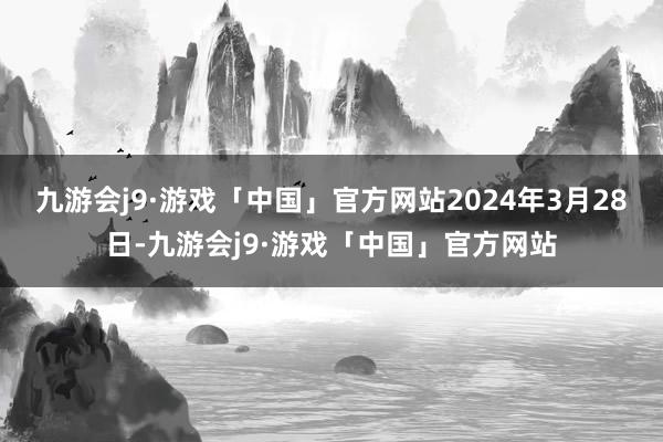 九游会j9·游戏「中国」官方网站2024年3月28日-九游会j9·游戏「中国」官方网站