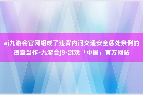 aj九游会官网组成了违背内河交通安全惩处条例的违章当作-九游会j9·游戏「中国」官方网站