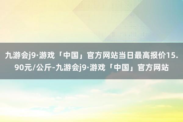 九游会j9·游戏「中国」官方网站当日最高报价15.90元/公斤-九游会j9·游戏「中国」官方网站