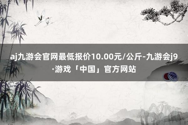 aj九游会官网最低报价10.00元/公斤-九游会j9·游戏「中国」官方网站