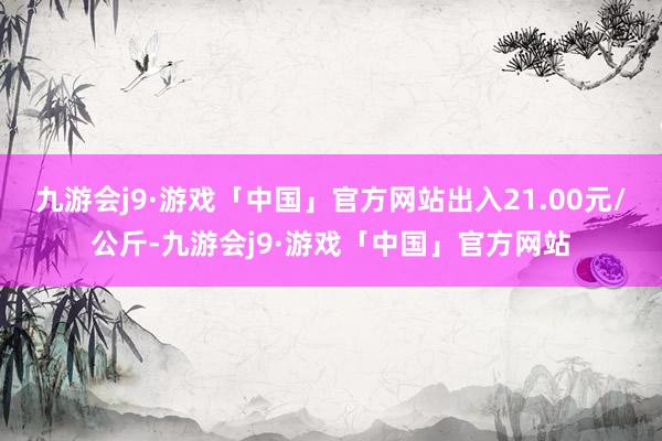 九游会j9·游戏「中国」官方网站出入21.00元/公斤-九游会j9·游戏「中国」官方网站