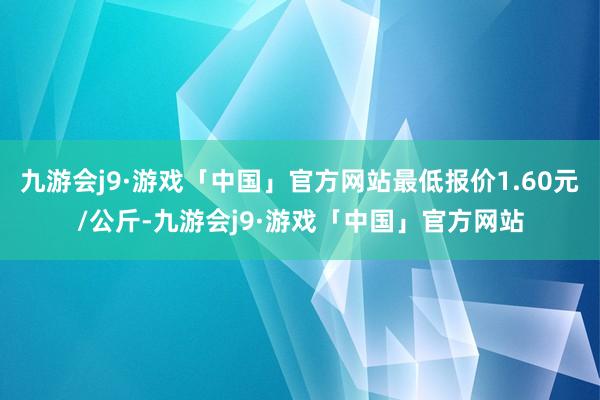 九游会j9·游戏「中国」官方网站最低报价1.60元/公斤-九游会j9·游戏「中国」官方网站