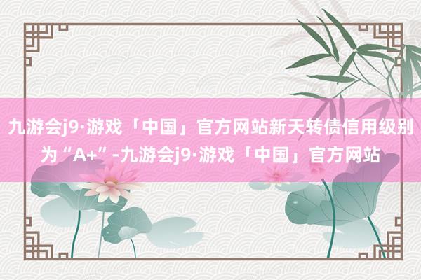 九游会j9·游戏「中国」官方网站新天转债信用级别为“A+”-九游会j9·游戏「中国」官方网站