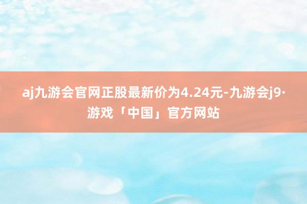 aj九游会官网正股最新价为4.24元-九游会j9·游戏「中国」官方网站