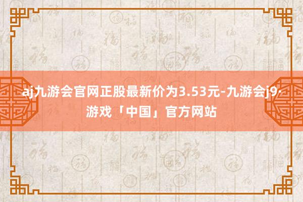 aj九游会官网正股最新价为3.53元-九游会j9·游戏「中国」官方网站