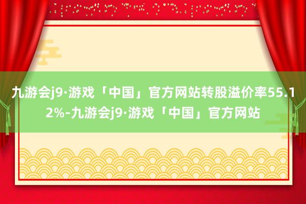 九游会j9·游戏「中国」官方网站转股溢价率55.12%-九游会j9·游戏「中国」官方网站