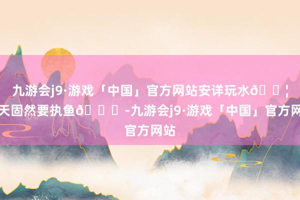 九游会j9·游戏「中国」官方网站安详玩水💦夏天固然要执鱼🐟-九游会j9·游戏「中国」官方网站