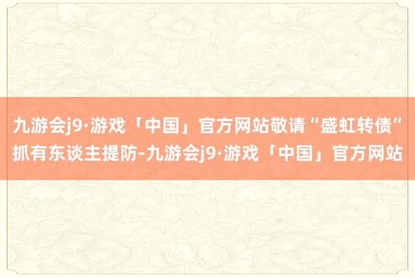 九游会j9·游戏「中国」官方网站敬请“盛虹转债”抓有东谈主提防-九游会j9·游戏「中国」官方网站