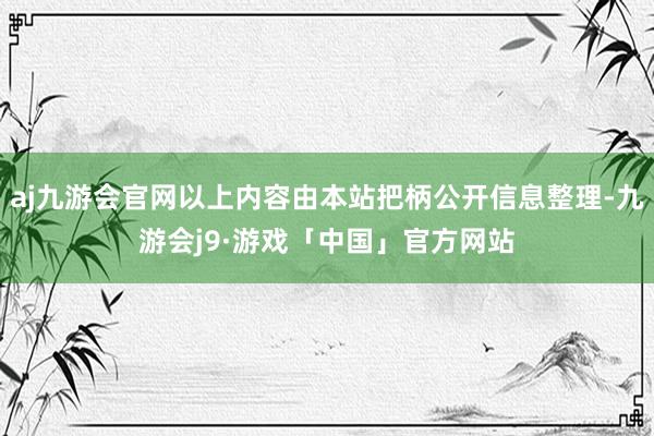 aj九游会官网以上内容由本站把柄公开信息整理-九游会j9·游戏「中国」官方网站