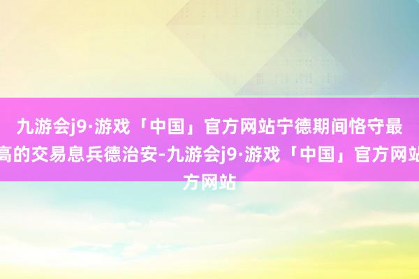 九游会j9·游戏「中国」官方网站宁德期间恪守最高的交易息兵德治安-九游会j9·游戏「中国」官方网站