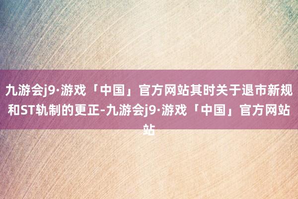 九游会j9·游戏「中国」官方网站其时关于退市新规和ST轨制的更正-九游会j9·游戏「中国」官方网站