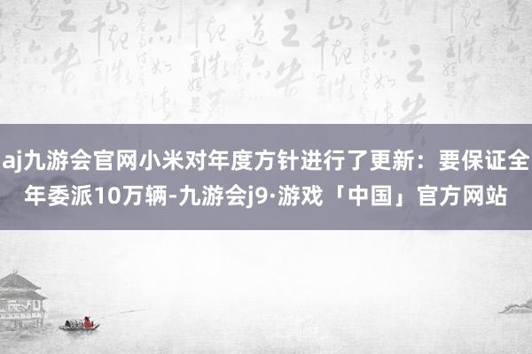 aj九游会官网小米对年度方针进行了更新：要保证全年委派10万辆-九游会j9·游戏「中国」官方网站