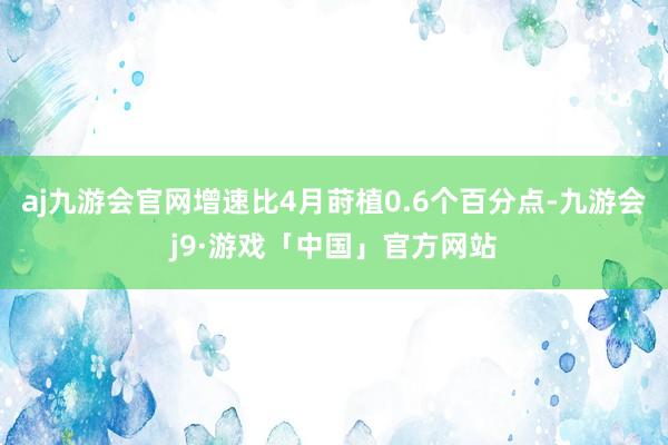 aj九游会官网增速比4月莳植0.6个百分点-九游会j9·游戏「中国」官方网站