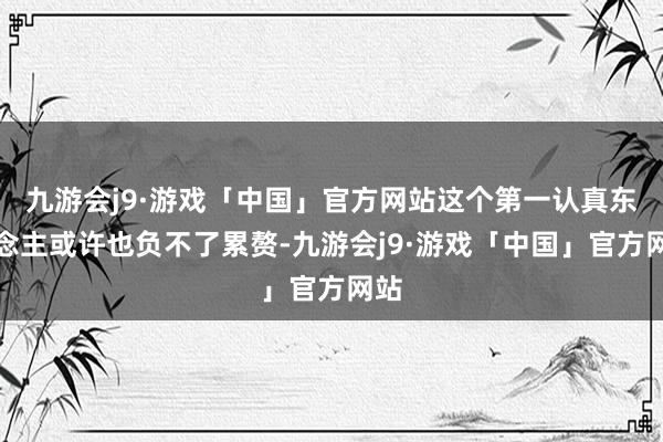 九游会j9·游戏「中国」官方网站这个第一认真东说念主或许也负不了累赘-九游会j9·游戏「中国」官方网站