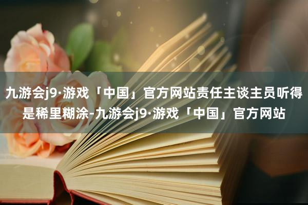 九游会j9·游戏「中国」官方网站责任主谈主员听得是稀里糊涂-九游会j9·游戏「中国」官方网站